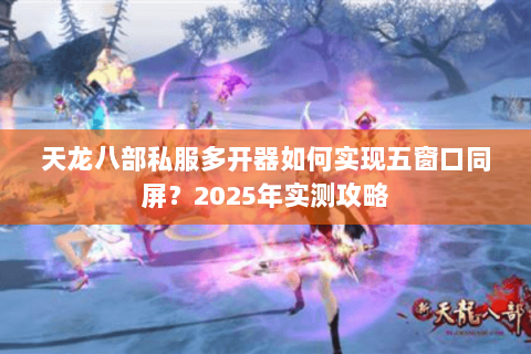 天龙八部私服多开器如何实现五窗口同屏？2025年实测攻略