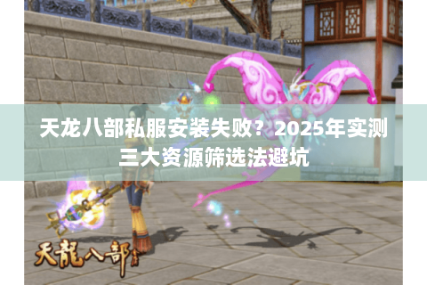 天龙八部私服安装失败？2025年实测三大资源筛选法避坑