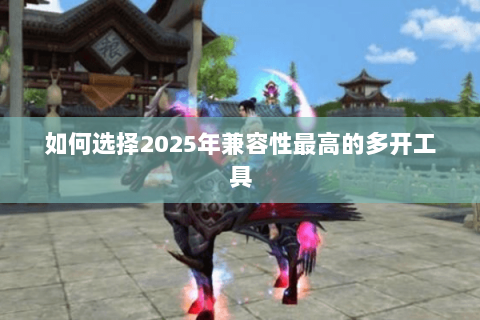 如何选择2025年兼容性最高的多开工具 如何选择2025年兼容性最高的多开工具