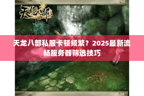 天龙八部私服卡顿频繁？2025最新流畅服务器筛选技巧