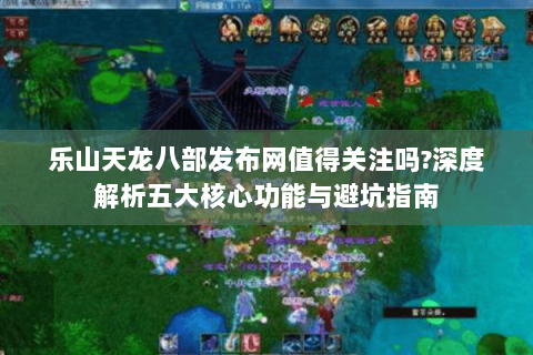乐山天龙八部发布网值得关注吗?深度解析五大核心功能与避坑指南 乐山天龙八部发布网值得关注吗?深度解析五大核心功能与避坑指南