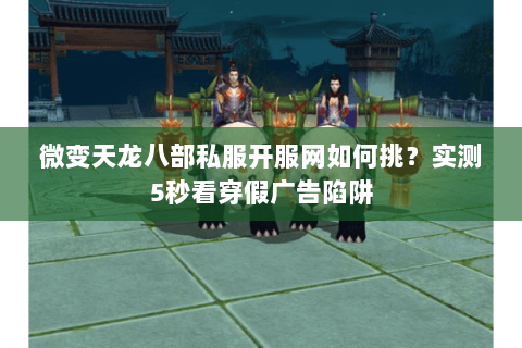 微变天龙八部私服开服网如何挑？实测5秒看穿假广告陷阱