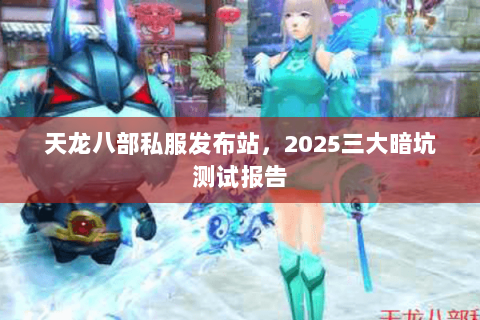 天龙八部私服发布站,2025三大暗坑测试报告 天龙八部私服发布站,2025三大暗坑测试报告