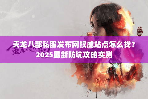 天龙八部私服发布网权威站点怎么找?2025最新防坑攻略实测 天龙八部私服发布网权威站点怎么找?2025最新防坑攻略实测