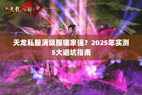 天龙私服满级服哪家强?2025年实测5大避坑指南 天龙私服满级服哪家强?2025年实测5大避坑指南