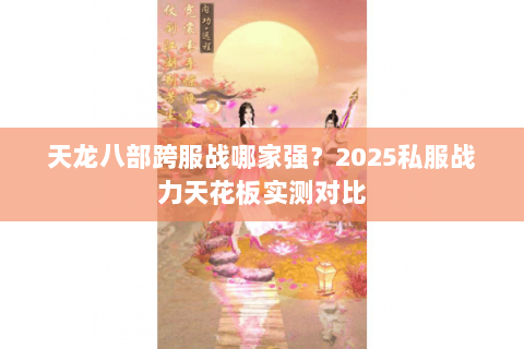 天龙八部跨服战哪家强？2025私服战力天花板实测对比