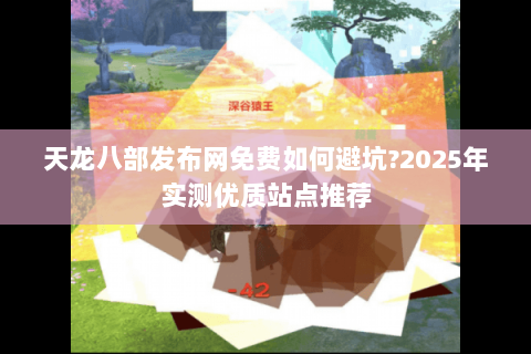 天龙八部发布网免费如何避坑?2025年实测优质站点推荐