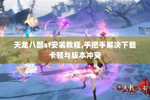 天龙八部sf安装教程,手把手解决下载卡顿与版本冲突