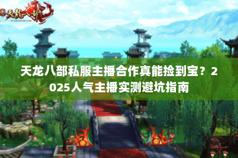 天龙八部私服主播合作真能捡到宝？2025人气主播实测避坑指南