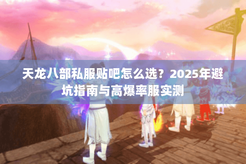 天龙八部私服贴吧怎么选?2025年避坑指南与高爆率服实测 天龙八部私服贴吧怎么选?2025年避坑指南与高爆率服实测
