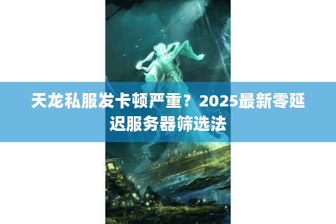 天龙私服发卡顿严重？2025最新零延迟服务器筛选法