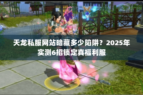天龙私服网站暗藏多少陷阱？2025年实测6招锁定真福利服