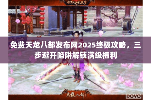 免费天龙八部发布网2025终极攻略，三步避开陷阱解锁满级福利