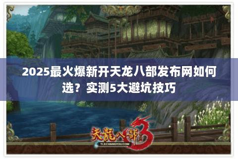 2025最火爆新开天龙八部发布网如何选？实测5大避坑技巧