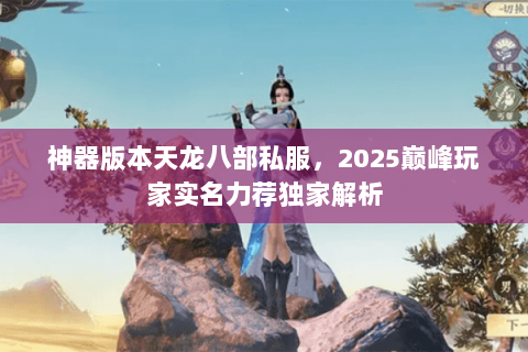 神器版本天龙八部私服,2025巅峰玩家实名力荐独家解析 神器版本天龙八部私服,2025巅峰玩家实名力荐独家解析
