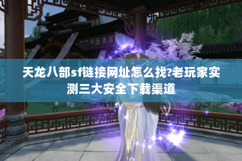 天龙八部sf链接网址怎么找?老玩家实测三大安全下载渠道
