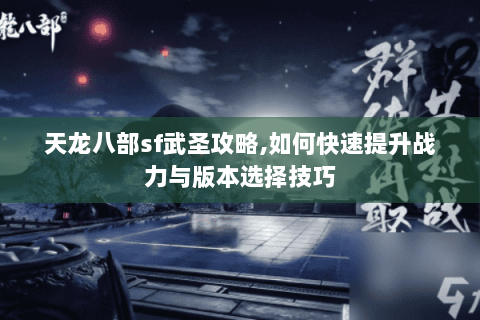 天龙八部sf武圣攻略,如何快速提升战力与版本选择技巧 天龙八部sf武圣攻略,如何快速提升战力与版本选择技巧