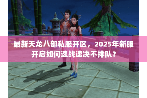 最新天龙八部私服开区,2025年新服开启如何速战速决不排队? 最新天龙八部私服开区,2025年新服开启如何速战速决不排队?