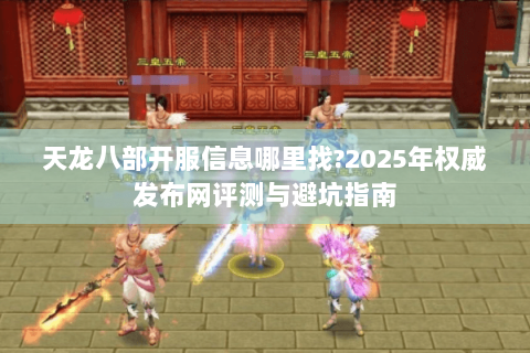 天龙八部开服信息哪里找?2025年权威发布网评测与避坑指南 天龙八部开服信息哪里找?2025年权威发布网评测与避坑指南