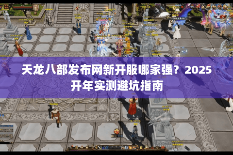 天龙八部发布网新开服哪家强?2025开年实测避坑指南 天龙八部发布网新开服哪家强?2025开年实测避坑指南