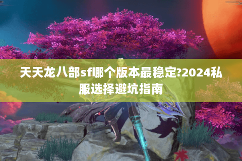 天天龙八部sf哪个版本最稳定?2024私服选择避坑指南 天天龙八部sf哪个版本最稳定?2024私服选择避坑指南