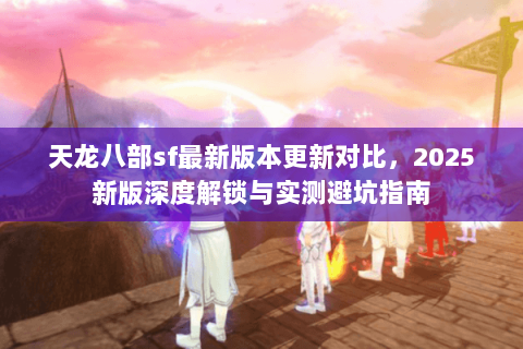 天龙八部sf最新版本更新对比，2025新版深度解锁与实测避坑指南