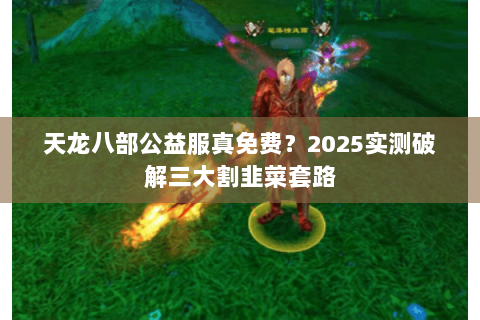 天龙八部公益服真免费？2025实测破解三大割韭菜套路