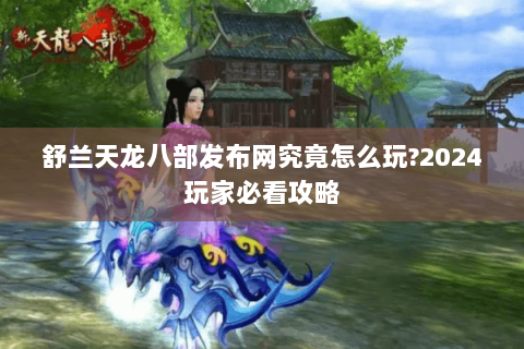 舒兰天龙八部发布网究竟怎么玩?2024玩家必看攻略 舒兰天龙八部发布网究竟怎么玩?2024玩家必看攻略