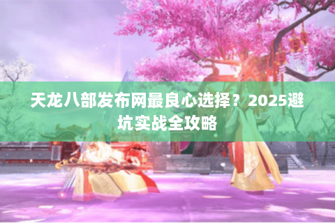 天龙八部发布网最良心选择？2025避坑实战全攻略