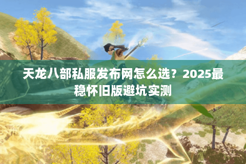 天龙八部私服发布网怎么选？2025最稳怀旧版避坑实测