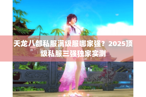 天龙八部私服满级服哪家强？2025顶级私服三强独家实测