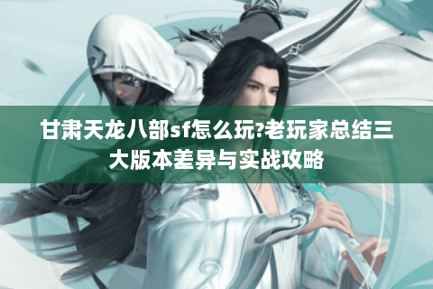 甘肃天龙八部sf怎么玩?老玩家总结三大版本差异与实战攻略 甘肃天龙八部sf怎么玩?老玩家总结三大版本差异与实战攻略