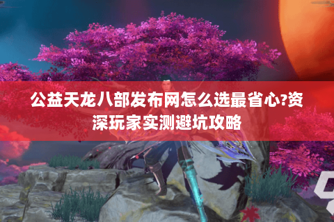 公益天龙八部发布网怎么选最省心?资深玩家实测避坑攻略