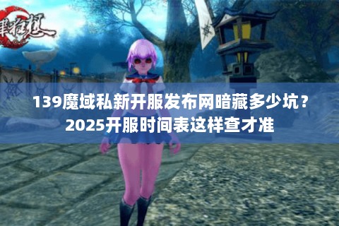 139魔域私新开服发布网暗藏多少坑？2025开服时间表这样查才准