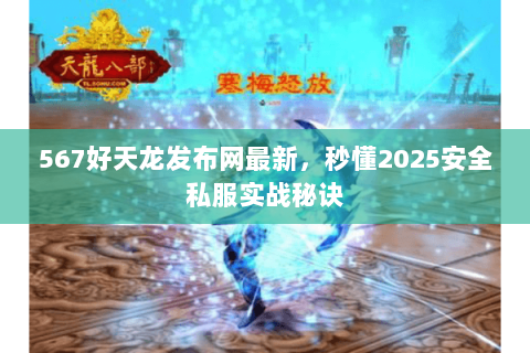 567好天龙发布网最新，秒懂2025安全私服实战秘诀