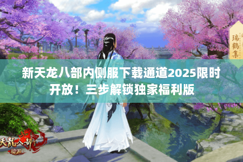 新天龙八部内侧服下载通道2025限时开放!三步解锁独家福利版 新天龙八部内侧服下载通道2025限时开放!三步解锁独家福利版