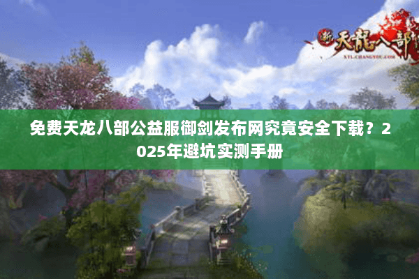 免费天龙八部公益服御剑发布网究竟安全下载？2025年避坑实测手册