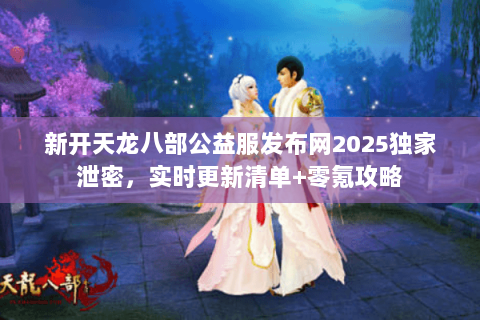 新开天龙八部公益服发布网2025独家泄密，实时更新清单+零氪攻略