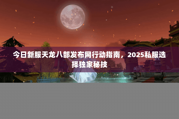今日新服天龙八部发布网行动指南,2025私服选择独家秘技 今日新服天龙八部发布网行动指南,2025私服选择独家秘技