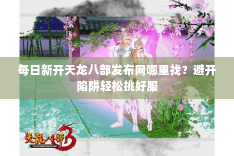 每日新开天龙八部发布网哪里找?避开陷阱轻松挑好服 每日新开天龙八部发布网哪里找?避开陷阱轻松挑好服