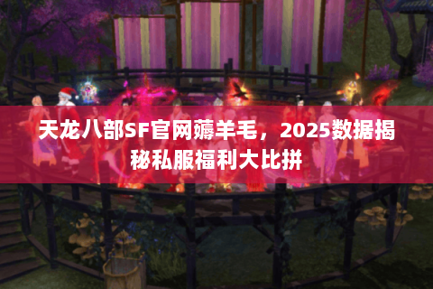 天龙八部SF官网薅羊毛，2025数据揭秘私服福利大比拼