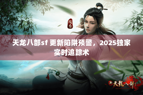 天龙八部sf 更新陷阱预警，2025独家实时追踪术
