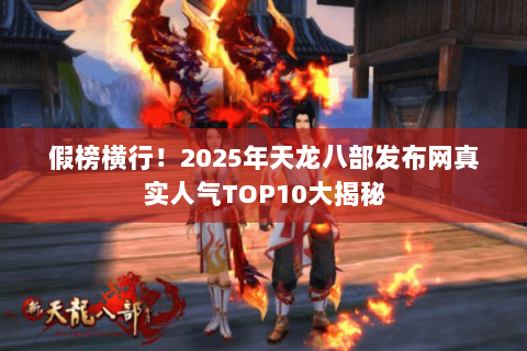 假榜横行！2025年天龙八部发布网真实人气TOP10大揭秘