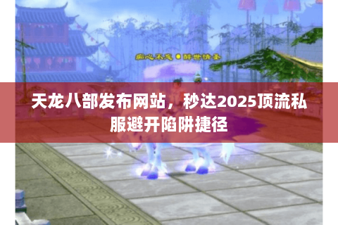 天龙八部发布网站，秒达2025顶流私服避开陷阱捷径