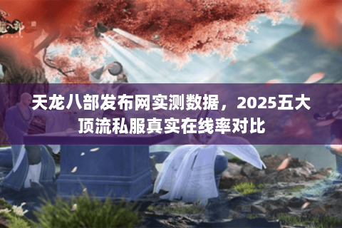 天龙八部发布网实测数据，2025五大顶流私服真实在线率对比