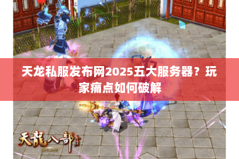 天龙私服发布网2025五大服务器？玩家痛点如何破解