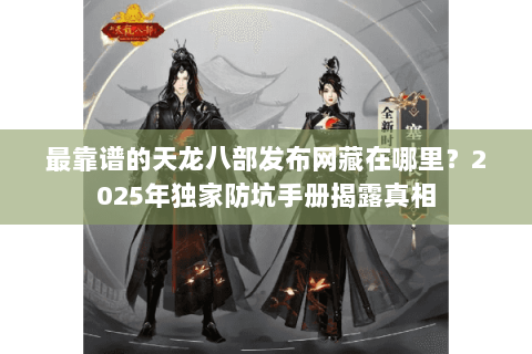 最靠谱的天龙八部发布网藏在哪里?2025年独家防坑手册揭露真相 最靠谱的天龙八部发布网藏在哪里?2025年独家防坑手册揭露真相