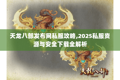 天龙八部发布网私服攻略,2025私服资源与安全下载全解析