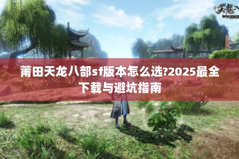 莆田天龙八部sf版本怎么选?2025最全下载与避坑指南 莆田天龙八部sf版本怎么选?2025最全下载与避坑指南