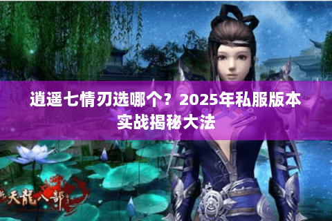 逍遥七情刃选哪个?2025年私服版本实战揭秘大法 逍遥七情刃选哪个?2025年私服版本实战揭秘大法